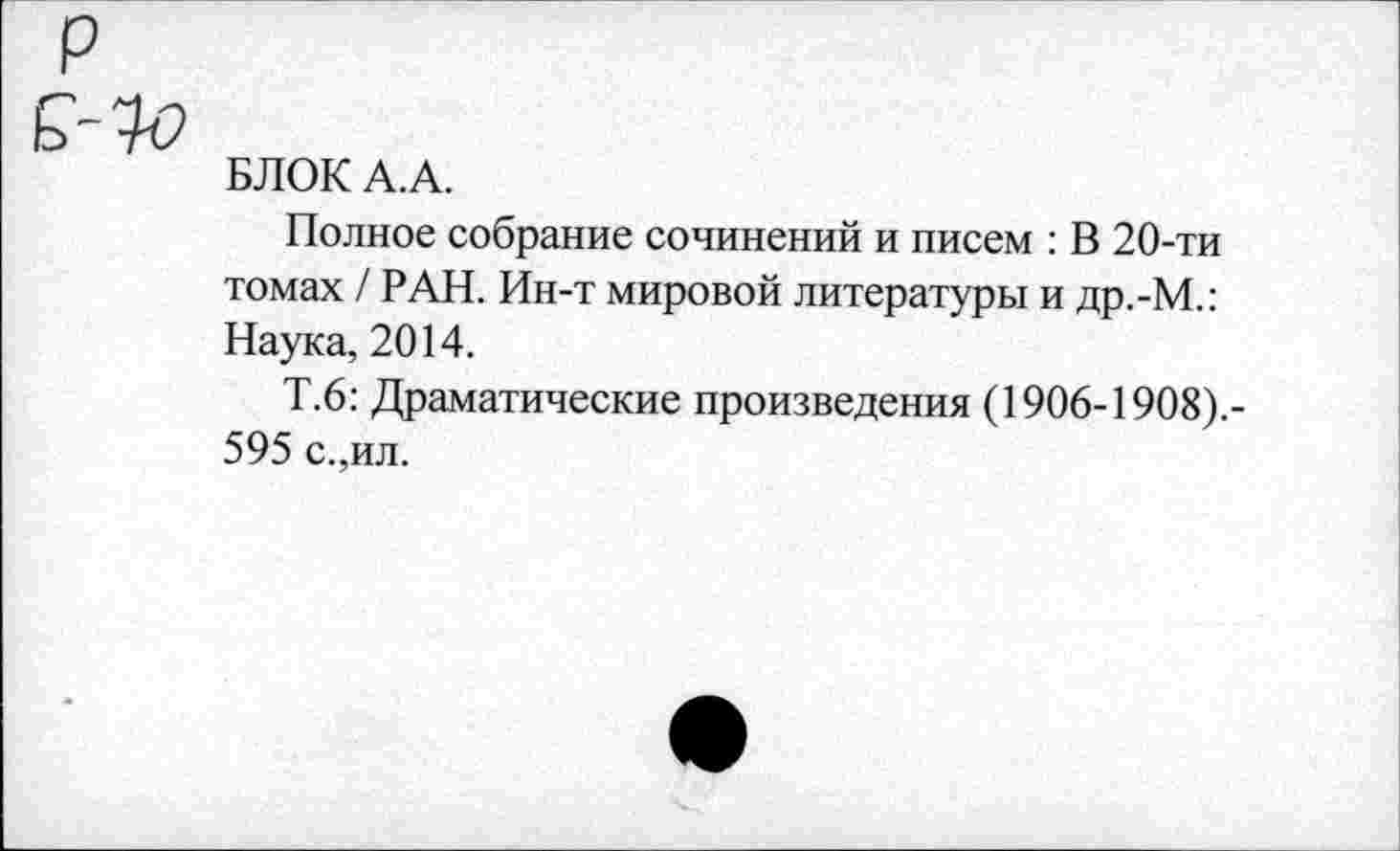 ﻿БЛОК А.А.
Полное собрание сочинений и писем : В 20-ти томах / РАН. Ин-т мировой литературы и др.-М.: Наука, 2014.
Т.6: Драматические произведения (1906-1908).-595 с.,ил.